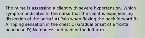 The nurse is assessing a client with severe hypertension. Which symptom indicates to the nurse that the client is experiencing dissection of the aorta? A) Pain when flexing the neck forward B) A ripping sensation in the chest C) Gradual onset of a frontal headache D) Numbness and pain of the left arm