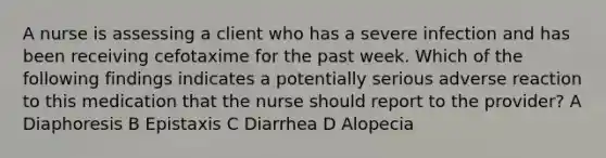 A nurse is assessing a client who has a severe infection and has been receiving cefotaxime for the past week. Which of the following findings indicates a potentially serious adverse reaction to this medication that the nurse should report to the provider? A Diaphoresis B Epistaxis C Diarrhea D Alopecia