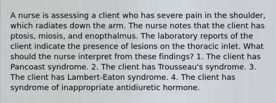 A nurse is assessing a client who has severe pain in the shoulder, which radiates down the arm. The nurse notes that the client has ptosis, miosis, and enopthalmus. The laboratory reports of the client indicate the presence of lesions on the thoracic inlet. What should the nurse interpret from these findings? 1. The client has Pancoast syndrome. 2. The client has Trousseau's syndrome. 3. The client has Lambert-Eaton syndrome. 4. The client has syndrome of inappropriate antidiuretic hormone.