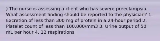 ) The nurse is assessing a client who has severe preeclampsia. What assessment finding should be reported to the physician? 1. Excretion of less than 300 mg of protein in a 24-hour period 2. Platelet count of less than 100,000/mm3 3. Urine output of 50 mL per hour 4. 12 respirations