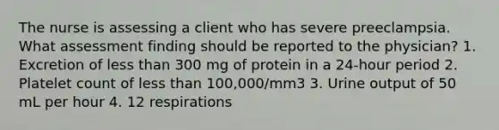 The nurse is assessing a client who has severe preeclampsia. What assessment finding should be reported to the physician? 1. Excretion of less than 300 mg of protein in a 24-hour period 2. Platelet count of less than 100,000/mm3 3. Urine output of 50 mL per hour 4. 12 respirations