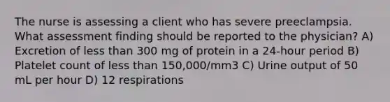 The nurse is assessing a client who has severe preeclampsia. What assessment finding should be reported to the physician? A) Excretion of less than 300 mg of protein in a 24-hour period B) Platelet count of less than 150,000/mm3 C) Urine output of 50 mL per hour D) 12 respirations