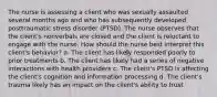 The nurse is assessing a client who was sexually assaulted several months ago and who has subsequently developed posttraumatic stress disorder (PTSD). The nurse observes that the client's nonverbals are closed and the client is reluctant to engage with the nurse. How should the nurse best interpret this client's behavior? a. The client has likely responded poorly to prior treatments b. The client has likely had a series of negative interactions with health providers c. The client's PTSD is affecting the client's cognition and information processing d. The client's trauma likely has an impact on the client's ability to trust