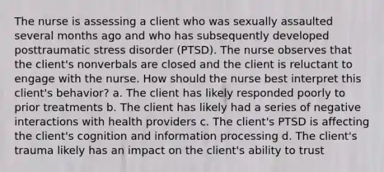 The nurse is assessing a client who was sexually assaulted several months ago and who has subsequently developed posttraumatic stress disorder (PTSD). The nurse observes that the client's nonverbals are closed and the client is reluctant to engage with the nurse. How should the nurse best interpret this client's behavior? a. The client has likely responded poorly to prior treatments b. The client has likely had a series of negative interactions with health providers c. The client's PTSD is affecting the client's cognition and information processing d. The client's trauma likely has an impact on the client's ability to trust