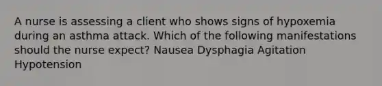 A nurse is assessing a client who shows signs of hypoxemia during an asthma attack. Which of the following manifestations should the nurse expect? Nausea Dysphagia Agitation Hypotension