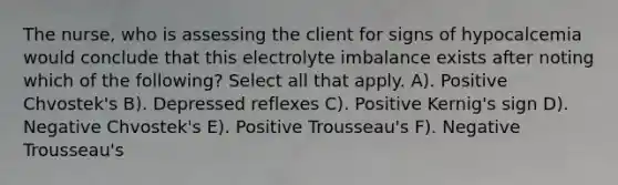 The nurse, who is assessing the client for signs of hypocalcemia would conclude that this electrolyte imbalance exists after noting which of the following? Select all that apply. A). Positive Chvostek's B). Depressed reflexes C). Positive Kernig's sign D). Negative Chvostek's E). Positive Trousseau's F). Negative Trousseau's