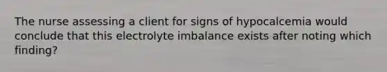 The nurse assessing a client for signs of hypocalcemia would conclude that this electrolyte imbalance exists after noting which finding?