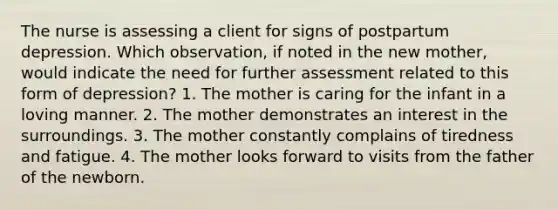 The nurse is assessing a client for signs of postpartum depression. Which observation, if noted in the new mother, would indicate the need for further assessment related to this form of depression? 1. The mother is caring for the infant in a loving manner. 2. The mother demonstrates an interest in the surroundings. 3. The mother constantly complains of tiredness and fatigue. 4. The mother looks forward to visits from the father of the newborn.