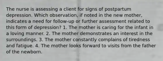 The nurse is assessing a client for signs of postpartum depression. Which observation, if noted in the new mother, indicates a need for follow-up or further assessment related to this form of depression? 1. The mother is caring for the infant in a loving manner. 2. The mother demonstrates an interest in the surroundings. 3. The mother constantly complains of tiredness and fatigue. 4. The mother looks forward to visits from the father of the newborn.