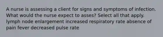 A nurse is assessing a client for signs and symptoms of infection. What would the nurse expect to asses? Select all that apply. lymph node enlargement increased respiratory rate absence of pain fever decreased pulse rate