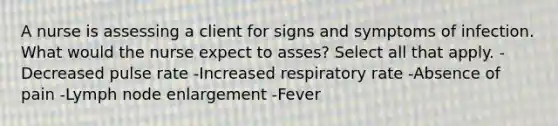 A nurse is assessing a client for signs and symptoms of infection. What would the nurse expect to asses? Select all that apply. -Decreased pulse rate -Increased respiratory rate -Absence of pain -Lymph node enlargement -Fever