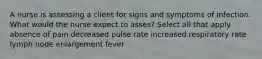 A nurse is assessing a client for signs and symptoms of infection. What would the nurse expect to asses? Select all that apply. absence of pain decreased pulse rate increased respiratory rate lymph node enlargement fever