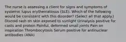 The nurse is assessing a client for signs and symptoms of systemic lupus erythematosus (SLE). Which of the following would be consistent with this disorder? (Select all that apply.) Discoid rash on skin exposed to sunlight Urinalysis positive for casts and protein Painful, deformed small joints Pain on inspiration Thrombocytosis Serum positive for antinuclear antibodies (ANA)