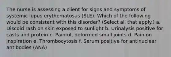 The nurse is assessing a client for signs and symptoms of systemic lupus erythematosus (SLE). Which of the following would be consistent with this disorder? (Select all that apply.) a. Discoid rash on skin exposed to sunlight b. Urinalysis positive for casts and protein c. Painful, deformed small joints d. Pain on inspiration e. Thrombocytosis f. Serum positive for antinuclear antibodies (ANA)