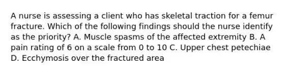 A nurse is assessing a client who has skeletal traction for a femur fracture. Which of the following findings should the nurse identify as the priority? A. Muscle spasms of the affected extremity B. A pain rating of 6 on a scale from 0 to 10 C. Upper chest petechiae D. Ecchymosis over the fractured area