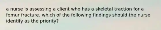 a nurse is assessing a client who has a skeletal traction for a femur fracture. which of the following findings should the nurse identify as the priority?