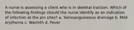 A nurse is assessing a client who is in skeletal traction. Which of the following findings should the nurse identify as an indication of infection at the pin sites? a. Serosanguineous drainage b. Mild erythema c. Warmth d. Fever