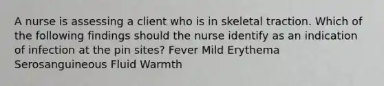 A nurse is assessing a client who is in skeletal traction. Which of the following findings should the nurse identify as an indication of infection at the pin sites? Fever Mild Erythema Serosanguineous Fluid Warmth