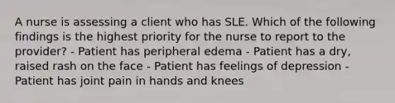 A nurse is assessing a client who has SLE. Which of the following findings is the highest priority for the nurse to report to the provider? - Patient has peripheral edema - Patient has a dry, raised rash on the face - Patient has feelings of depression - Patient has joint pain in hands and knees