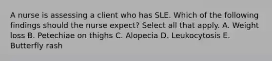 A nurse is assessing a client who has SLE. Which of the following findings should the nurse expect? Select all that apply. A. Weight loss B. Petechiae on thighs C. Alopecia D. Leukocytosis E. Butterfly rash