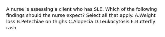 A nurse is assessing a client who has SLE. Which of the following findings should the nurse expect? Select all that apply. A.Weight loss B.Petechiae on thighs C.Alopecia D.Leukocytosis E.Butterfly rash