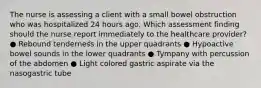 The nurse is assessing a client with a small bowel obstruction who was hospitalized 24 hours ago. Which assessment finding should the nurse report immediately to the healthcare provider? ● Rebound tenderness in the upper quadrants ● Hypoactive bowel sounds in the lower quadrants ● Tympany with percussion of the abdomen ● Light colored gastric aspirate via the nasogastric tube