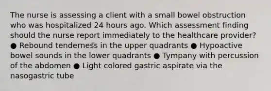 The nurse is assessing a client with a small bowel obstruction who was hospitalized 24 hours ago. Which assessment finding should the nurse report immediately to the healthcare provider? ● Rebound tenderness in the upper quadrants ● Hypoactive bowel sounds in the lower quadrants ● Tympany with percussion of the abdomen ● Light colored gastric aspirate via the nasogastric tube