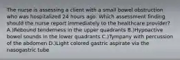 The nurse is assessing a client with a small bowel obstruction who was hospitalized 24 hours ago. Which assessment finding should the nurse report immediately to the healthcare provider? A.)Rebound tenderness in the upper quadrants B.)Hypoactive bowel sounds in the lower quadrants C.)Tympany with percussion of the abdomen D.)Light colored gastric aspirate via the nasogastric tube