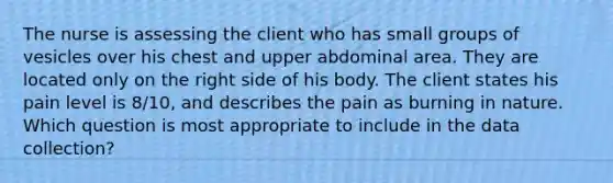 The nurse is assessing the client who has small groups of vesicles over his chest and upper abdominal area. They are located only on the right side of his body. The client states his pain level is 8/10, and describes the pain as burning in nature. Which question is most appropriate to include in the data collection?