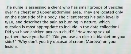 The nurse is assessing a client who has small groups of vesicles over his chest and upper abdominal area. They are located only on the right side of his body. The client states his pain level is 8/10, and describes the pain as burning in nature. Which question is most appropriate to include in the data collection? Did you have chicken pox as a child?" "How many sexual partners have you had?" "Did you use an electric blanket on your side?" "Why don't you try docosanol cream (Abreva) on your lesions