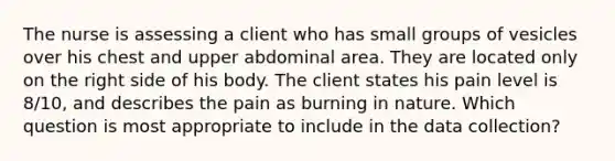 The nurse is assessing a client who has small groups of vesicles over his chest and upper abdominal area. They are located only on the right side of his body. The client states his pain level is 8/10, and describes the pain as burning in nature. Which question is most appropriate to include in the data collection?