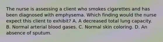 The nurse is assessing a client who smokes cigarettes and has been diagnosed with emphysema. Which finding would the nurse expect this client to exhibit? A. A decreased total lung capacity. B. Normal arterial blood gases. C. Normal skin coloring. D. An absence of sputum.