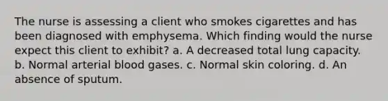 The nurse is assessing a client who smokes cigarettes and has been diagnosed with emphysema. Which finding would the nurse expect this client to exhibit? a. A decreased total lung capacity. b. Normal arterial blood gases. c. Normal skin coloring. d. An absence of sputum.