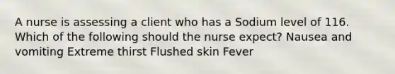 A nurse is assessing a client who has a Sodium level of 116. Which of the following should the nurse expect? Nausea and vomiting Extreme thirst Flushed skin Fever