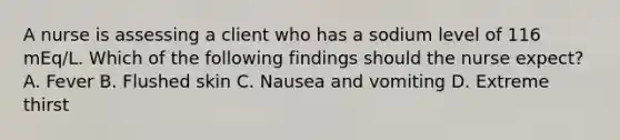 A nurse is assessing a client who has a sodium level of 116 mEq/L. Which of the following findings should the nurse expect? A. Fever B. Flushed skin C. Nausea and vomiting D. Extreme thirst