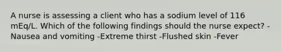 A nurse is assessing a client who has a sodium level of 116 mEq/L. Which of the following findings should the nurse expect? -Nausea and vomiting -Extreme thirst -Flushed skin -Fever