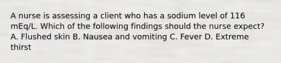 A nurse is assessing a client who has a sodium level of 116 mEq/L. Which of the following findings should the nurse expect? A. Flushed skin B. Nausea and vomiting C. Fever D. Extreme thirst