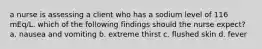 a nurse is assessing a client who has a sodium level of 116 mEq/L. which of the following findings should the nurse expect? a. nausea and vomiting b. extreme thirst c. flushed skin d. fever