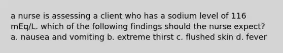 a nurse is assessing a client who has a sodium level of 116 mEq/L. which of the following findings should the nurse expect? a. nausea and vomiting b. extreme thirst c. flushed skin d. fever