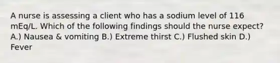 A nurse is assessing a client who has a sodium level of 116 mEq/L. Which of the following findings should the nurse expect? A.) Nausea & vomiting B.) Extreme thirst C.) Flushed skin D.) Fever