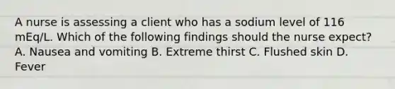 A nurse is assessing a client who has a sodium level of 116 mEq/L. Which of the following findings should the nurse expect? A. Nausea and vomiting B. Extreme thirst C. Flushed skin D. Fever