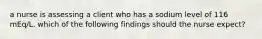 a nurse is assessing a client who has a sodium level of 116 mEq/L. which of the following findings should the nurse expect?