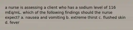 a nurse is assessing a client who has a sodium level of 116 mEq/mL. which of the following findings should the nurse expect? a. nausea and vomiting b. extreme thirst c. flushed skin d. fever