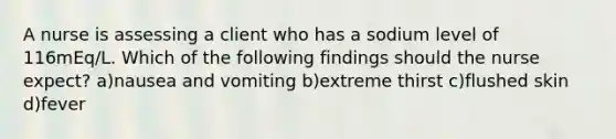 A nurse is assessing a client who has a sodium level of 116mEq/L. Which of the following findings should the nurse expect? a)nausea and vomiting b)extreme thirst c)flushed skin d)fever