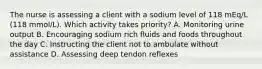 The nurse is assessing a client with a sodium level of 118 mEq/L (118 mmol/L). Which activity takes priority? A. Monitoring urine output B. Encouraging sodium rich fluids and foods throughout the day C. Instructing the client not to ambulate without assistance D. Assessing deep tendon reflexes