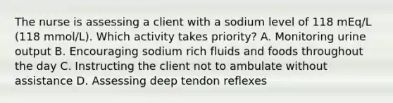 The nurse is assessing a client with a sodium level of 118 mEq/L (118 mmol/L). Which activity takes priority? A. Monitoring urine output B. Encouraging sodium rich fluids and foods throughout the day C. Instructing the client not to ambulate without assistance D. Assessing deep tendon reflexes