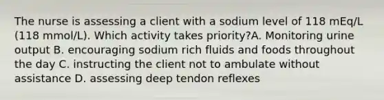 The nurse is assessing a client with a sodium level of 118 mEq/L (118 mmol/L). Which activity takes priority?A. Monitoring urine output B. encouraging sodium rich fluids and foods throughout the day C. instructing the client not to ambulate without assistance D. assessing deep tendon reflexes