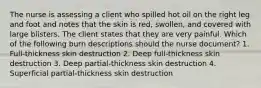 The nurse is assessing a client who spilled hot oil on the right leg and foot and notes that the skin is red, swollen, and covered with large blisters. The client states that they are very painful. Which of the following burn descriptions should the nurse document? 1. Full-thickness skin destruction 2. Deep full-thickness skin destruction 3. Deep partial-thickness skin destruction 4. Superficial partial-thickness skin destruction