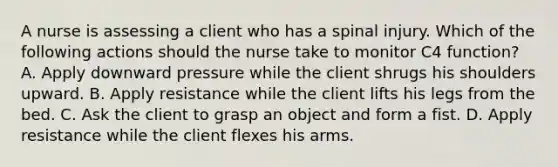 A nurse is assessing a client who has a spinal injury. Which of the following actions should the nurse take to monitor C4 function? A. Apply downward pressure while the client shrugs his shoulders upward. B. Apply resistance while the client lifts his legs from the bed. C. Ask the client to grasp an object and form a fist. D. Apply resistance while the client flexes his arms.