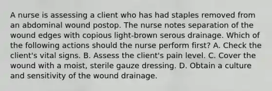 A nurse is assessing a client who has had staples removed from an abdominal wound postop. The nurse notes separation of the wound edges with copious light-brown serous drainage. Which of the following actions should the nurse perform first? A. Check the client's vital signs. B. Assess the client's pain level. C. Cover the wound with a moist, sterile gauze dressing. D. Obtain a culture and sensitivity of the wound drainage.